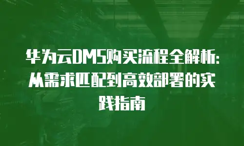 华为云DMS购买流程全解析：从需求匹配到高效部署的实践指南