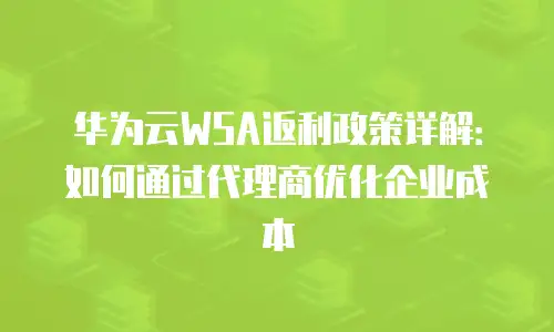 华为云WSA返利政策详解：如何通过代理商优化企业成本