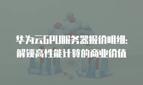 华为云GPU服务器报价明细：解锁高性能计算的商业价值