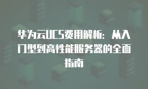 华为云UCS费用解析：从入门型到高性能服务器的全面指南