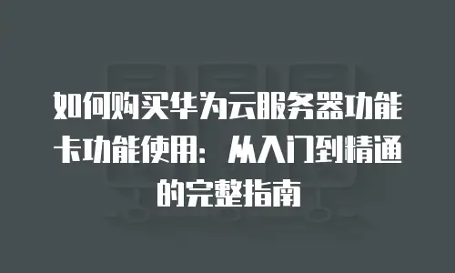 如何购买华为云服务器功能卡功能使用：从入门到精通的完整指南