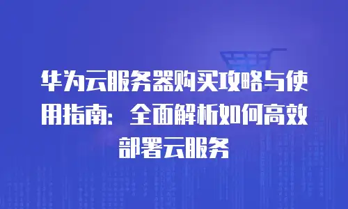 华为云服务器购买攻略与使用指南：全面解析如何高效部署云服务