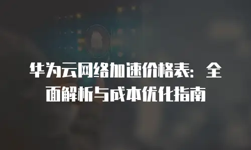 华为云网络加速价格表：全面解析与成本优化指南