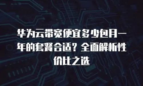 华为云带宽便宜多少包月一年的套餐合适？全面解析性价比之选