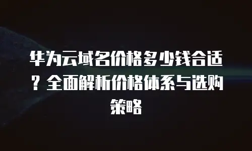 华为云域名价格多少钱合适？全面解析价格体系与选购策略