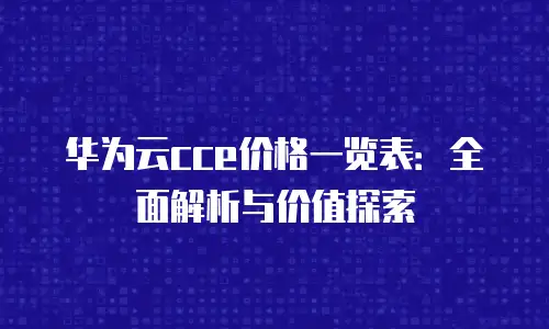 华为云cce价格一览表：全面解析与价值探索