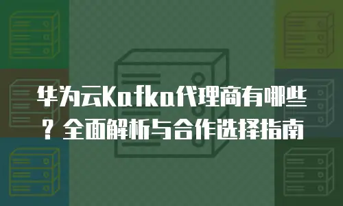华为云Kafka代理商有哪些？全面解析与合作选择指南