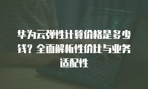 华为云弹性计算价格是多少钱？全面解析性价比与业务适配性