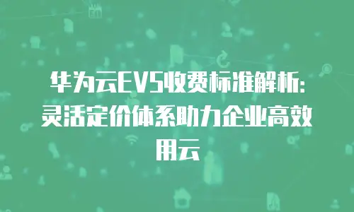 华为云EVS收费标准解析：灵活定价体系助力企业高效用云
