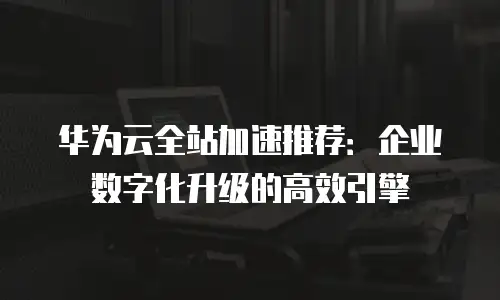 华为云全站加速推荐：企业数字化升级的高效引擎