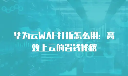 华为云WAF打折怎么用：高效上云的省钱秘籍
