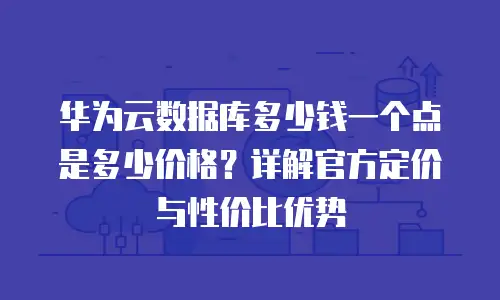 华为云数据库多少钱一个点是多少价格？详解官方定价与性价比优势