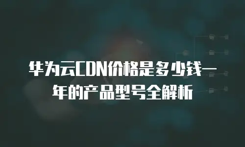 华为云CDN价格是多少钱一年的产品型号全解析