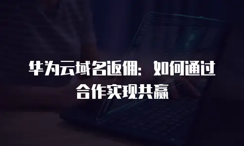 华为云域名返佣：如何通过合作实现共赢