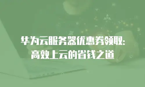 华为云服务器优惠券领取：高效上云的省钱之道