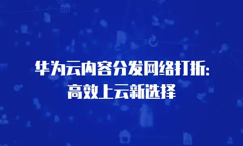 华为云内容分发网络打折：高效上云新选择