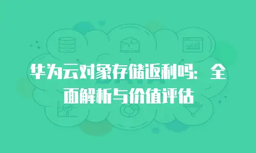 华为云对象存储返利吗：全面解析与价值评估