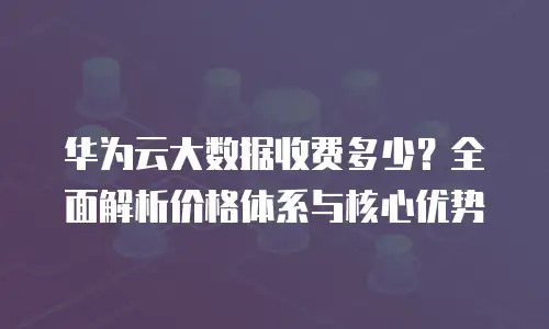 华为云大数据收费多少？全面解析价格体系与核心优势