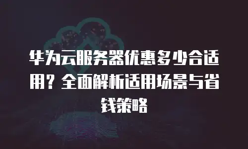 华为云服务器优惠多少合适用？全面解析适用场景与省钱策略