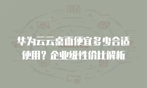 华为云云桌面便宜多少合适使用？企业级性价比解析