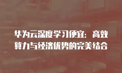华为云深度学习便宜：高效算力与经济优势的完美结合