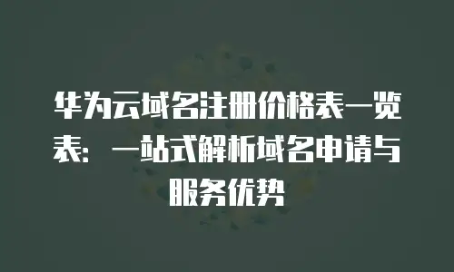 华为云域名注册价格表一览表：一站式解析域名申请与服务优势