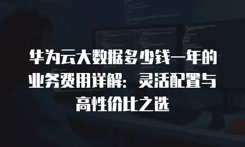 华为云大数据多少钱一年的业务费用详解：灵活配置与高性价比之选