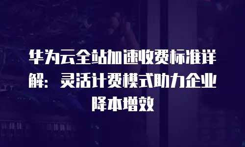 华为云全站加速收费标准详解：灵活计费模式助力企业降本增效