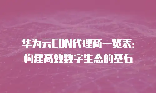 华为云CDN代理商一览表：构建高效数字生态的基石