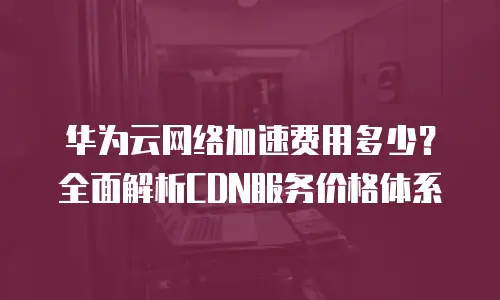 华为云网络加速费用多少？全面解析CDN服务价格体系