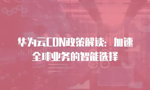 华为云CDN政策解读：加速全球业务的智能选择