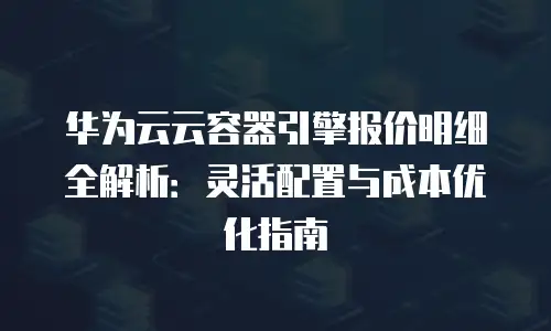 华为云云容器引擎报价明细全解析：灵活配置与成本优化指南