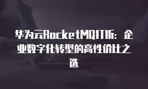 华为云RocketMQ打折：企业数字化转型的高性价比之选
