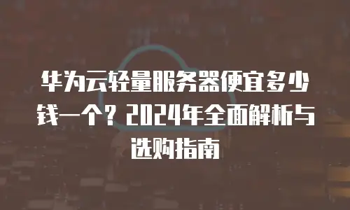 华为云轻量服务器便宜多少钱一个？2024年全面解析与选购指南
