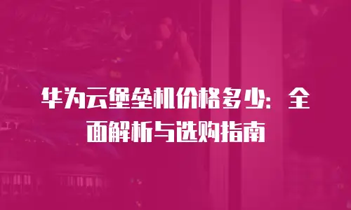华为云堡垒机价格多少：全面解析与选购指南
