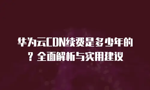 华为云CDN续费是多少年的？全面解析与实用建议
