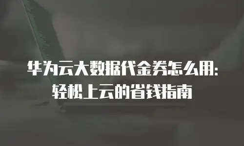 华为云大数据代金券怎么用：轻松上云的省钱指南