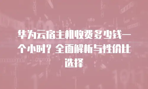 华为云宿主机收费多少钱一个小时？全面解析与性价比选择