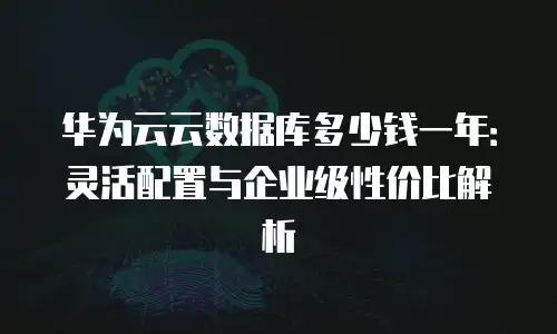 华为云云数据库多少钱一年：灵活配置与企业级性价比解析