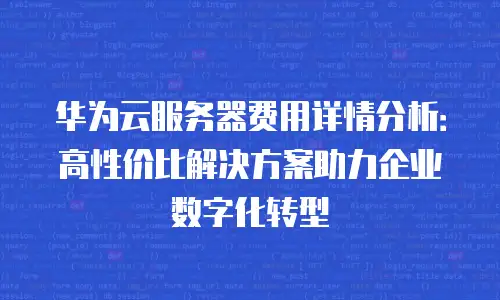 华为云服务器费用详情分析：高性价比解决方案助力企业数字化转型