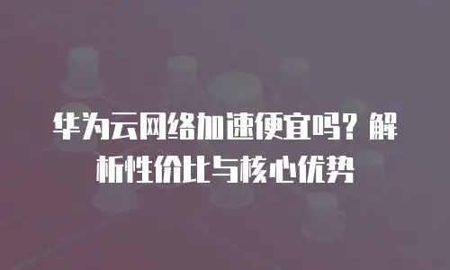 华为云网络加速便宜吗？解析性价比与核心优势
