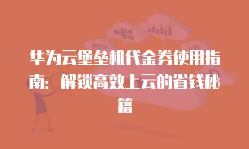 华为云堡垒机代金券使用指南：解锁高效上云的省钱秘籍