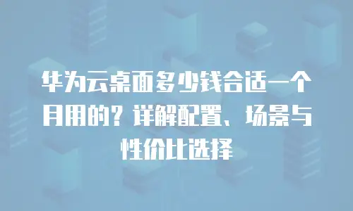 华为云桌面多少钱合适一个月用的？详解配置、场景与性价比选择