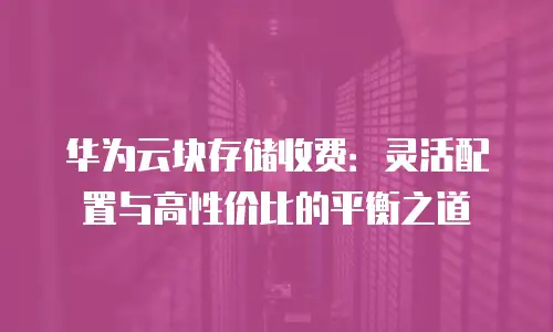华为云块存储收费：灵活配置与高性价比的平衡之道