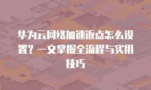 华为云网络加速返点怎么设置？一文掌握全流程与实用技巧