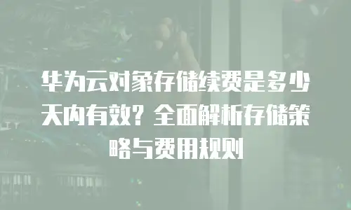 华为云对象存储续费是多少天内有效？全面解析存储策略与费用规则