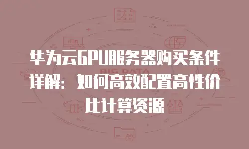 华为云GPU服务器购买条件详解：如何高效配置高性价比计算资源