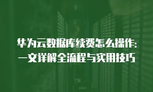 华为云数据库续费怎么操作：一文详解全流程与实用技巧