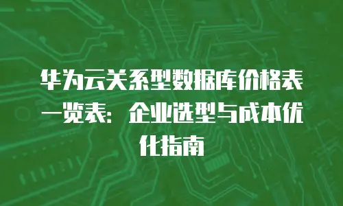 华为云关系型数据库价格表一览表：企业选型与成本优化指南