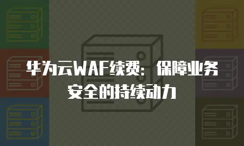 华为云WAF续费：保障业务安全的持续动力